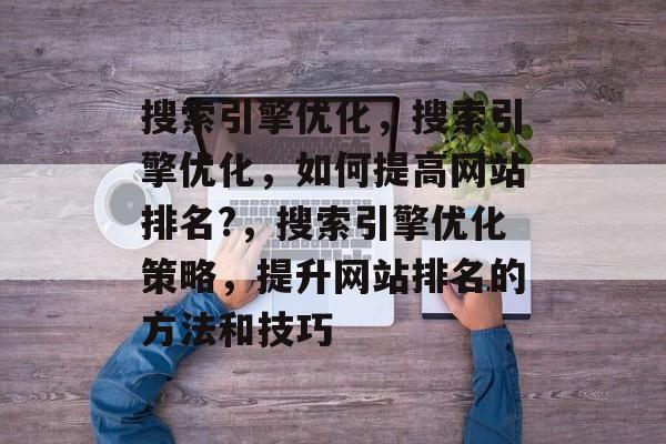 搜索引擎优化，搜索引擎优化，如何提高网站排名?，搜索引擎优化策略，提升网站排名的方法和技巧
