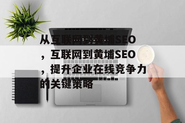 从互联网到黄埔SEO，互联网到黄埔SEO，提升企业在线竞争力的关键策略