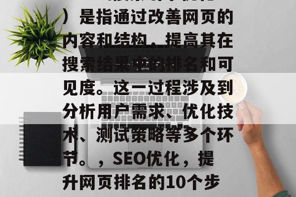 SEO(搜索引擎优化)是指通过改善网页的内容和结构,提高其在搜索结果中的排名和可见度。这一过程涉及到分析用户需求、优化技术、测试策略等多个环节。,SEO优化,提升网页排名的10个步骤 SEO(搜索引擎优化)是指通过改善网页的内容和结构,提高其在搜索结果中的排名和可见度。这一过程涉及到分析用户需求、优化技术、测试策略等多个环节。,SEO优化,提升网页排名的10个步骤