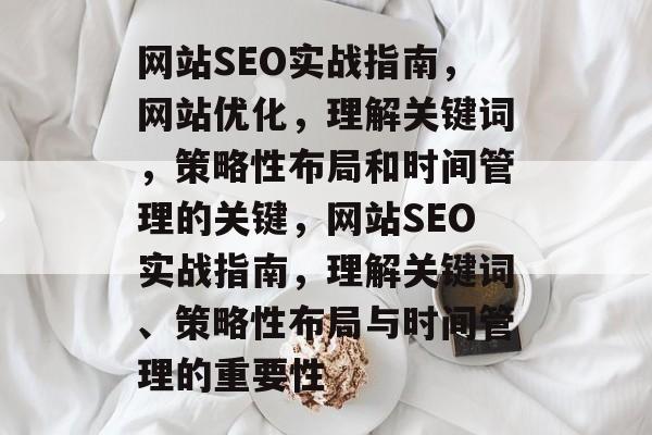 网站SEO实战指南,网站优化,理解关键词,策略性布局和时间管理的关键,网站SEO实战指南,理解关键词、策略性布局与时间管理的重要性 网站SEO实战指南,网站优化,理解关键词,策略性布局和时间管理的关键,网站SEO实战指南,理解关键词、策略性布局与时间管理的重要性