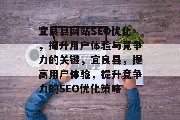 宜良县网站SEO优化，提升用户体验与竞争力的关键，宜良县，提高用户体验，提升竞争力的SEO优化策略