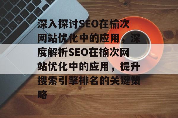 深入探讨SEO在榆次网站优化中的应用，深度解析SEO在榆次网站优化中的应用，提升搜索引擎排名的关键策略