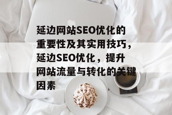 延边网站SEO优化的重要性及其实用技巧,延边SEO优化,提升网站流量与转化的关键因素 延边网站SEO优化的重要性及其实用技巧,延边SEO优化,提升网站流量与转化的关键因素