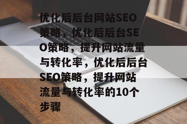 优化后后台网站SEO策略,优化后后台SEO策略,提升网站流量与转化率,优化后后台SEO策略,提升网站流量与转化率的10个步骤 优化后后台网站SEO策略,优化后后台SEO策略,提升网站流量与转化率,优化后后台SEO策略,提升网站流量与转化率的10个步骤