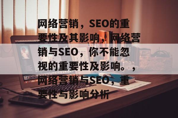 网络营销,SEO的重要性及其影响,网络营销与SEO,你不能忽视的重要性及影响。,网络营销与SEO,重要性与影响分析 网络营销,SEO的重要性及其影响,网络营销与SEO,你不能忽视的重要性及影响。,网络营销与SEO,重要性与影响分析