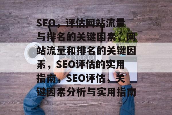 SEO,评估网站流量与排名的关键因素,网站流量和排名的关键因素,SEO评估的实用指南,SEO评估,关键因素分析与实用指南 SEO,评估网站流量与排名的关键因素,网站流量和排名的关键因素,SEO评估的实用指南,SEO评估,关键因素分析与实用指南