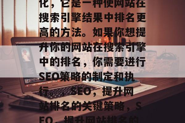SEO是指搜索引擎优化，它是一种使网站在搜索引擎结果中排名更高的方法。如果你想提升你的网站在搜索引擎中的排名，你需要进行SEO策略的制定和执行。，SEO，提升网站排名的关键策略，SEO，提升网站排名的关键策略