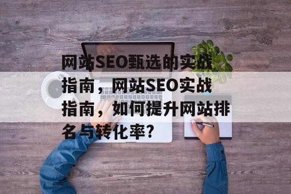 网站SEO甄选的实战指南,网站SEO实战指南,如何提升网站排名与转化率? 网站SEO甄选的实战指南,网站SEO实战指南,如何提升网站排名与转化率?