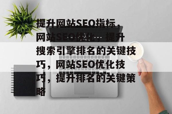 提升网站SEO指标,网站SEO优化,提升搜索引擎排名的关键技巧,网站SEO优化技巧,提升排名的关键策略 提升网站SEO指标,网站SEO优化,提升搜索引擎排名的关键技巧,网站SEO优化技巧,提升排名的关键策略