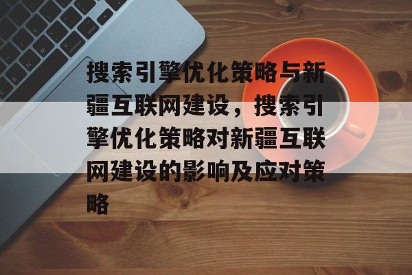 搜索引擎优化策略与新疆互联网建设，搜索引擎优化策略对新疆互联网建设的影响及应对策略