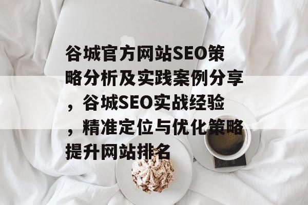 谷城官方网站SEO策略分析及实践案例分享,谷城SEO实战经验,精准定位与优化策略提升网站排名 谷城官方网站SEO策略分析及实践案例分享,谷城SEO实战经验,精准定位与优化策略提升网站排名