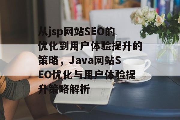 从jsp网站SEO的优化到用户体验提升的策略,Java网站SEO优化与用户体验提升策略解析 从jsp网站SEO的优化到用户体验提升的策略,Java网站SEO优化与用户体验提升策略解析