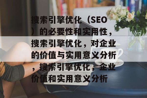 搜索引擎优化(SEO)的必要性和实用性,搜索引擎优化,对企业的价值与实用意义分析,搜索引擎优化,企业价值和实用意义分析 搜索引擎优化(SEO)的必要性和实用性,搜索引擎优化,对企业的价值与实用意义分析,搜索引擎优化,企业价值和实用意义分析