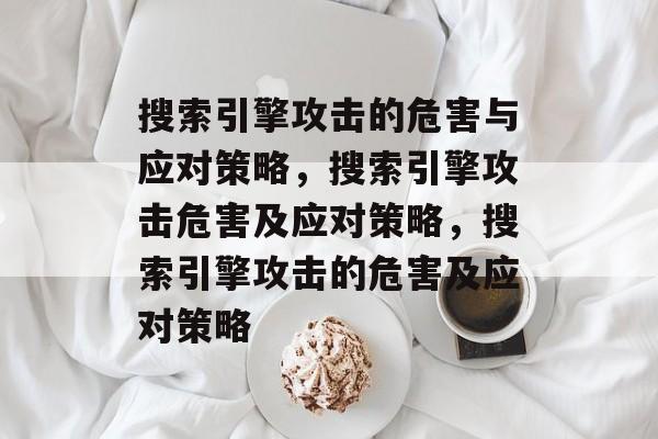 搜索引擎攻击的危害与应对策略,搜索引擎攻击危害及应对策略,搜索引擎攻击的危害及应对策略 搜索引擎攻击的危害与应对策略,搜索引擎攻击危害及应对策略,搜索引擎攻击的危害及应对策略
