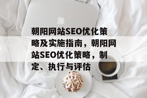 朝阳网站SEO优化策略及实施指南,朝阳网站SEO优化策略,制定、执行与评估 朝阳网站SEO优化策略及实施指南,朝阳网站SEO优化策略,制定、执行与评估