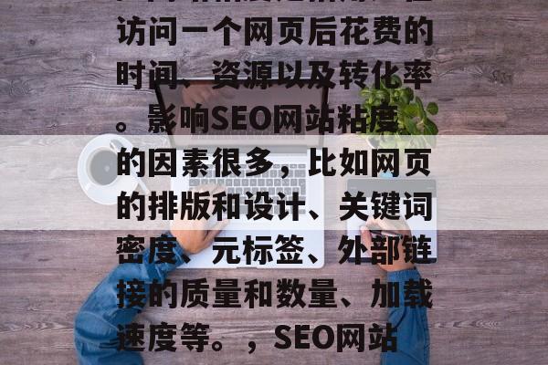 SEO(搜索引擎优化)网站粘度是指用户在访问一个网页后花费的时间、资源以及转化率。影响SEO网站粘度的因素很多,比如网页的排版和设计、关键词密度、元标签、外部链接的质量和数量、加载速度等。,SEO网站粘性,关键因素分析与对策 SEO(搜索引擎优化)网站粘度是指用户在访问一个网页后花费的时间、资源以及转化率。影响SEO网站粘度的因素很多,比如网页的排版和设计、关键词密度、元标签、外部链接的质量和数量、加载速度等。,SEO网站粘性,关键因素分析与对策