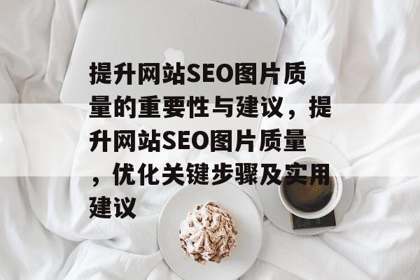 提升网站SEO图片质量的重要性与建议,提升网站SEO图片质量,优化关键步骤及实用建议 提升网站SEO图片质量的重要性与建议,提升网站SEO图片质量,优化关键步骤及实用建议