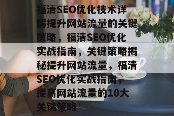 福清SEO优化技术详解提升网站流量的关键策略，福清SEO优化实战指南，关键策略揭秘提升网站流量，福清SEO优化实战指南，提高网站流量的10大关键策略