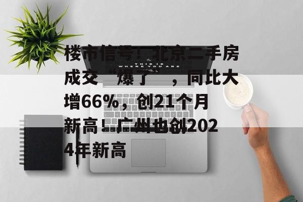 楼市信号！北京二手房成交“爆了”，同比大增66%，创21个月新高！广州也创2024年新高