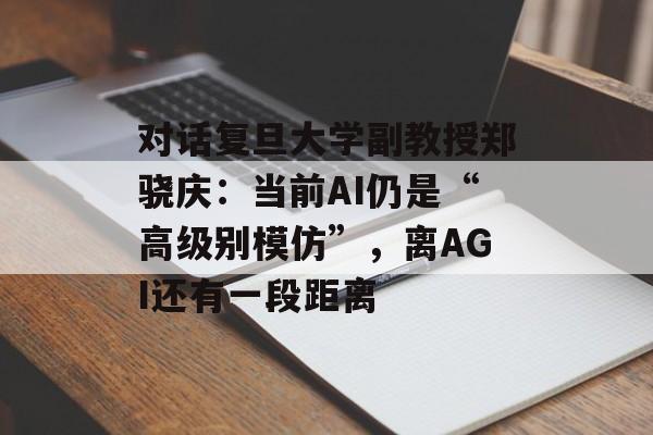 对话复旦大学副教授郑骁庆:当前AI仍是“高级别模仿”,离AGI还有一段距离 对话复旦大学副教授郑骁庆:当前AI仍是“高级别模仿”,离AGI还有一段距离
