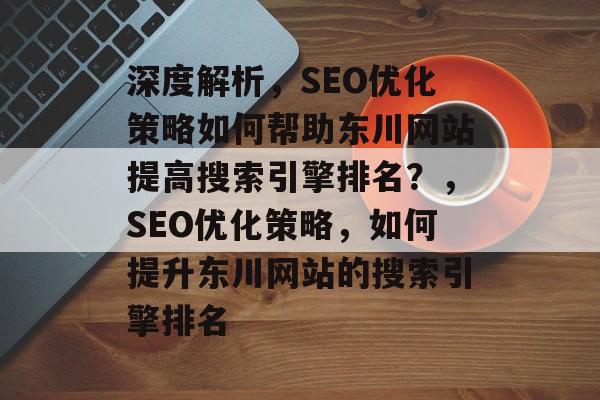 深度解析,SEO优化策略如何帮助东川网站提高搜索引擎排名?,SEO优化策略,如何提升东川网站的搜索引擎排名 深度解析,SEO优化策略如何帮助东川网站提高搜索引擎排名?,SEO优化策略,如何提升东川网站的搜索引擎排名