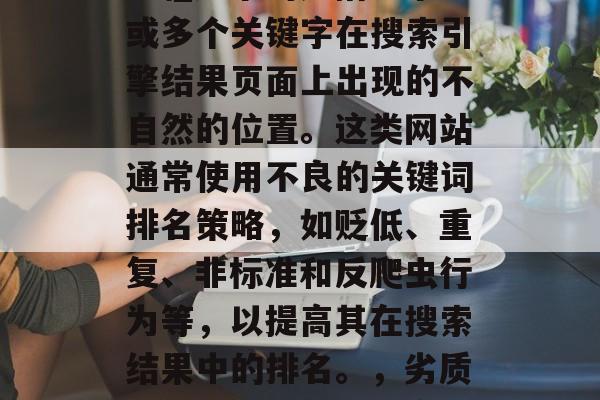 SEO站\_网\_黄色\_这个词是指一个或多个关键字在搜索引擎结果页面上出现的不自然的位置。这类网站通常使用不良的关键词排名策略,如贬低、重复、非标准和反爬虫行为等,以提高其在搜索结果中的排名。,劣质关键词优化,指危害搜索引擎排名的行为 SEO站\_网\_黄色\_这个词是指一个或多个关键字在搜索引擎结果页面上出现的不自然的位置。这类网站通常使用不良的关键词排名策略,如贬低、重复、非标准和反爬虫行为等,以提高其在搜索结果中的排名。,劣质关键词优化,指危害搜索引擎排名的行为