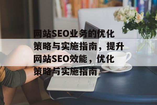 网站SEO业务的优化策略与实施指南,提升网站SEO效能,优化策略与实施指南 网站SEO业务的优化策略与实施指南,提升网站SEO效能,优化策略与实施指南