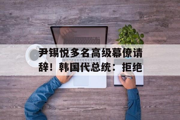 尹锡悦多名高级幕僚请辞!韩国代总统:拒绝 尹锡悦多名高级幕僚请辞!韩国代总统:拒绝