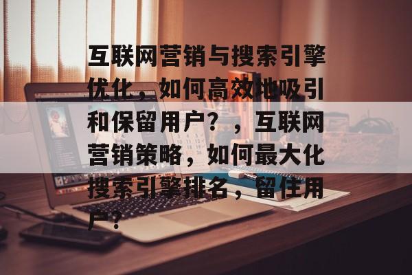 互联网营销与搜索引擎优化,如何高效地吸引和保留用户?,互联网营销策略,如何最大化搜索引擎排名,留住用户? 互联网营销与搜索引擎优化,如何高效地吸引和保留用户?,互联网营销策略,如何最大化搜索引擎排名,留住用户?