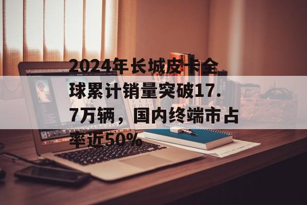 2024年长城皮卡全球累计销量突破17.7万辆,国内终端市占率近50% 2024年长城皮卡全球累计销量突破17.7万辆,国内终端市占率近50%