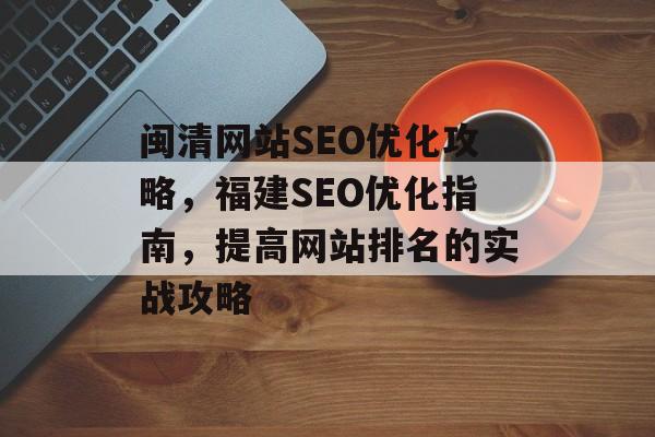 闽清网站SEO优化攻略,福建SEO优化指南,提高网站排名的实战攻略 闽清网站SEO优化攻略,福建SEO优化指南,提高网站排名的实战攻略
