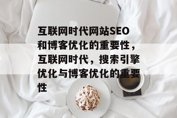 互联网时代网站SEO和博客优化的重要性,互联网时代,搜索引擎优化与博客优化的重要性 互联网时代网站SEO和博客优化的重要性,互联网时代,搜索引擎优化与博客优化的重要性