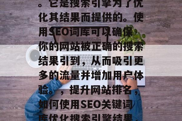 SEO搜索引擎词库是一种用于提高网站在搜索引擎中的排名的工具。它是搜索引擎为了优化其结果而提供的。使用SEO词库可以确保你的网站被正确的搜索结果引到，从而吸引更多的流量并增加用户体验。，提升网站排名，如何使用SEO关键词库优化搜索引擎结果，如何有效地使用SEO关键词库提高您的网站在搜索引擎中的排名?