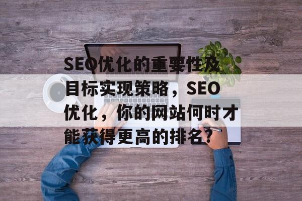SEO优化的重要性及目标实现策略,SEO优化,你的网站何时才能获得更高的排名? SEO优化的重要性及目标实现策略,SEO优化,你的网站何时才能获得更高的排名?