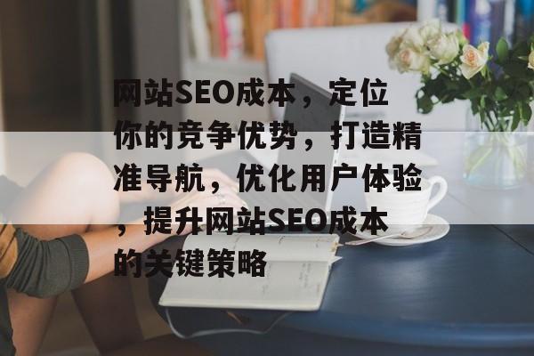 网站SEO成本,定位你的竞争优势,打造精准导航,优化用户体验,提升网站SEO成本的关键策略 网站SEO成本,定位你的竞争优势,打造精准导航,优化用户体验,提升网站SEO成本的关键策略