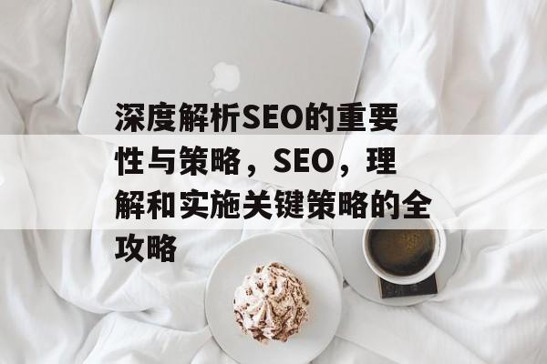 深度解析SEO的重要性与策略,SEO,理解和实施关键策略的全攻略 深度解析SEO的重要性与策略,SEO,理解和实施关键策略的全攻略