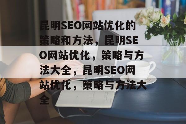 昆明SEO网站优化的策略和方法,昆明SEO网站优化,策略与方法大全,昆明SEO网站优化,策略与方法大全 昆明SEO网站优化的策略和方法,昆明SEO网站优化,策略与方法大全,昆明SEO网站优化,策略与方法大全