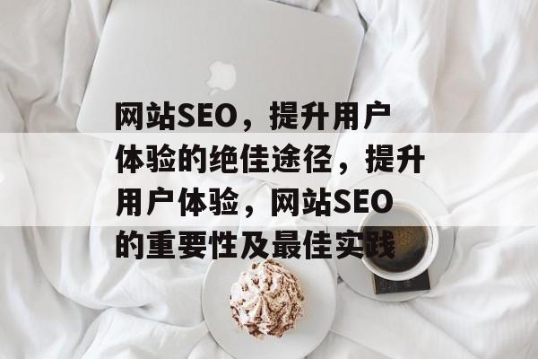 网站SEO，提升用户体验的绝佳途径，提升用户体验，网站SEO的重要性及最佳实践
