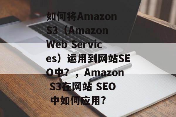 如何将Amazon S3（Amazon Web Services）运用到网站SEO中？，Amazon S3在网站 SEO 中如何应用?