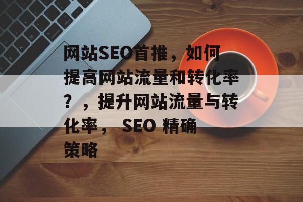 网站SEO首推，如何提高网站流量和转化率？，提升网站流量与转化率， SEO 精确策略