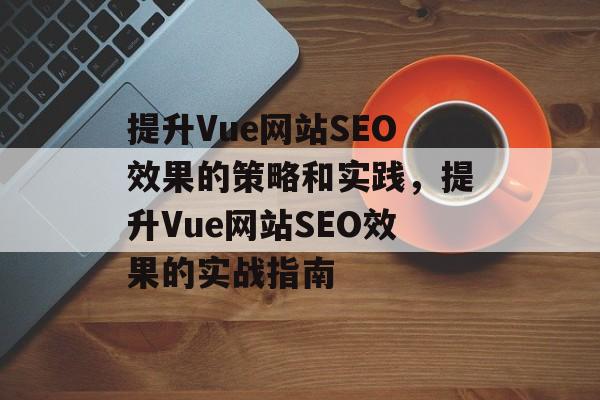 提升Vue网站SEO效果的策略和实践,提升Vue网站SEO效果的实战指南 提升Vue网站SEO效果的策略和实践,提升Vue网站SEO效果的实战指南