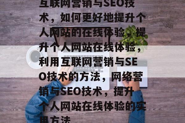 互联网营销与SEO技术,如何更好地提升个人网站的在线体验,提升个人网站在线体验,利用互联网营销与SEO技术的方法,网络营销与SEO技术,提升个人网站在线体验的实用方法 互联网营销与SEO技术,如何更好地提升个人网站的在线体验,提升个人网站在线体验,利用互联网营销与SEO技术的方法,网络营销与SEO技术,提升个人网站在线体验的实用方法