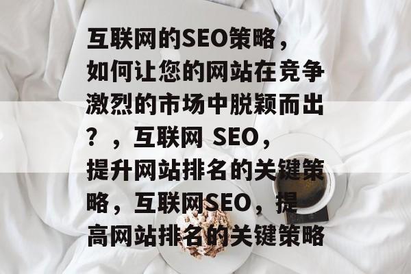 互联网的SEO策略，如何让您的网站在竞争激烈的市场中脱颖而出？，互联网 SEO，提升网站排名的关键策略，互联网SEO，提高网站排名的关键策略
