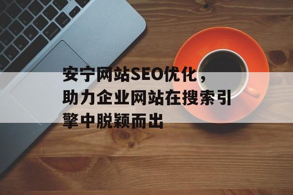 安宁网站SEO优化，助力企业网站在搜索引擎中脱颖而出