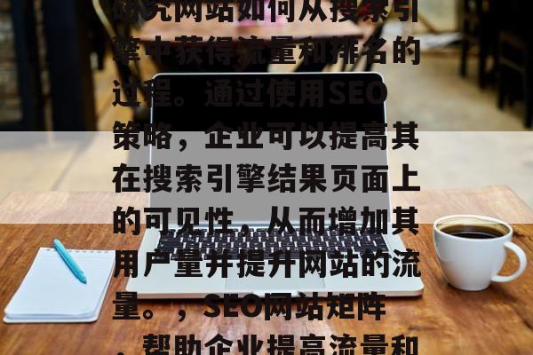 SEO网站矩阵是一个研究网站如何从搜索引擎中获得流量和排名的过程。通过使用SEO策略,企业可以提高其在搜索引擎结果页面上的可见性,从而增加其用户量并提升网站的流量。,SEO网站矩阵,帮助企业提高流量和排名的关键策略 SEO网站矩阵是一个研究网站如何从搜索引擎中获得流量和排名的过程。通过使用SEO策略,企业可以提高其在搜索引擎结果页面上的可见性,从而增加其用户量并提升网站的流量。,SEO网站矩阵,帮助企业提高流量和排名的关键策略