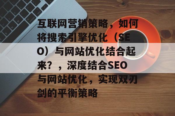 互联网营销策略,如何将搜索引擎优化(SEO)与网站优化结合起来?,深度结合SEO与网站优化,实现双刃剑的平衡策略 互联网营销策略,如何将搜索引擎优化(SEO)与网站优化结合起来?,深度结合SEO与网站优化,实现双刃剑的平衡策略
