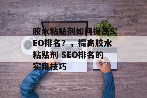 胶水粘贴剂如何提高SEO排名？，提高胶水粘贴剂 SEO排名的实用技巧