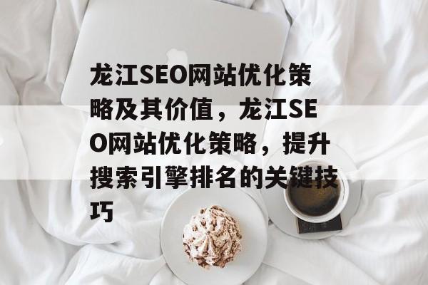 龙江SEO网站优化策略及其价值,龙江SEO网站优化策略,提升搜索引擎排名的关键技巧 龙江SEO网站优化策略及其价值,龙江SEO网站优化策略,提升搜索引擎排名的关键技巧