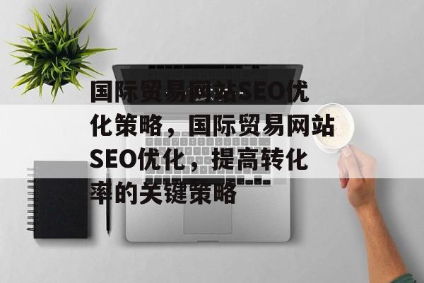 国际贸易网站SEO优化策略,国际贸易网站SEO优化,提高转化率的关键策略 国际贸易网站SEO优化策略,国际贸易网站SEO优化,提高转化率的关键策略