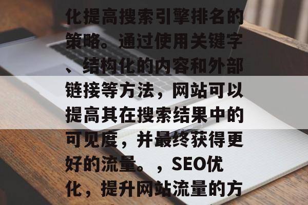 SEO是一种将网站优化提高搜索引擎排名的策略。通过使用关键字、结构化的内容和外部链接等方法，网站可以提高其在搜索结果中的可见度，并最终获得更好的流量。，SEO优化，提升网站流量的方法与技巧，关键词优化